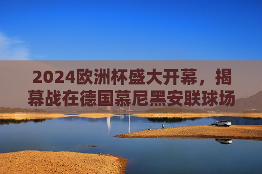 2024欧洲杯盛大开幕，揭幕战在德国慕尼黑安联球场点燃战火，2024欧洲杯揭幕战 慕尼黑安联球场点燃战火