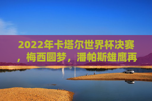 2022年卡塔尔世界杯决赛,梅西圆梦,潘帕斯雄鹰再登巅峰,梅西圆梦!潘帕斯雄鹰再登世界杯巅峰