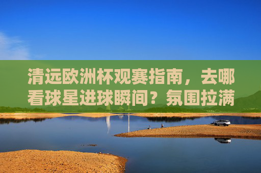 清远欧洲杯观赛指南，去哪看球星进球瞬间？氛围拉满！清远欧洲杯观赛指南，看球星进球，氛围拉满！