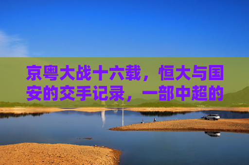 京粤大战十六载,恒大与国安的交手记录,一部中超的恩怨史诗
