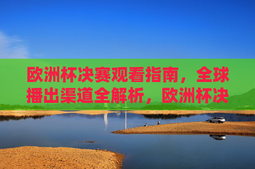 欧洲杯决赛观看指南,全球播出渠道全解析,欧洲杯决赛观看指南,全球播出渠道全解析