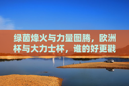 绿茵烽火与力量图腾,欧洲杯与大力士杯,谁的好更戳中你?绿茵烽火与力量图腾,欧洲杯VS大力士杯,谁的燃点更戳你