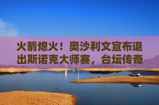 火箭熄火！奥沙利文宣布退出斯诺克大师赛，台坛传奇缺席引热议，火箭熄火！奥沙利文退出大师赛，台坛传奇缺席引热议