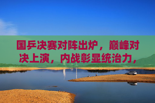 国乒决赛对阵出炉，巅峰对决上演，内战彰显统治力，国乒巅峰对决内战上演，彰显统治力