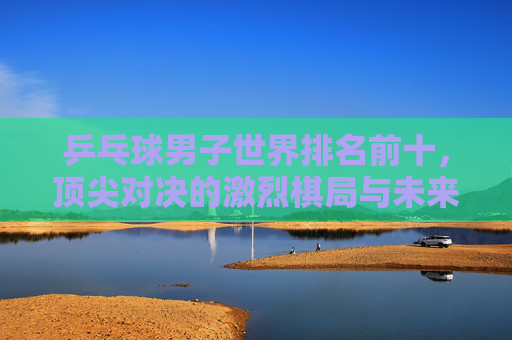 乒乓球男子世界排名前十,顶尖对决的激烈棋局与未来展望