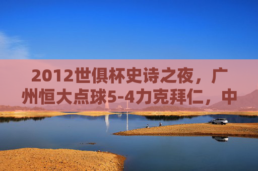 2012世俱杯史诗之夜,广州恒大点球5-4力克拜仁,中国足球的巅峰时刻,2012世俱杯史诗夜,恒大点球胜拜仁,中国足球巅峰时刻