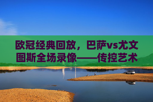 欧冠经典回放，巴萨vs尤文图斯全场录像——传控艺术与铁血防守的巅峰对决，欧冠经典回放，巴萨vs尤文图斯——传控与铁血防守的巅峰对决