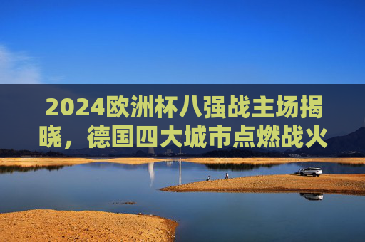2024欧洲杯八强战主场揭晓,德国四大城市点燃战火,2024欧洲杯八强战主场揭晓 德国四大城市点燃战火