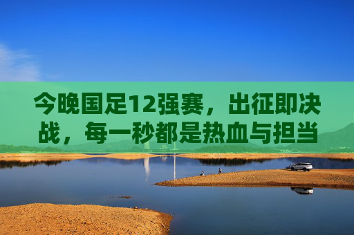 今晚国足12强赛,出征即决战,每一秒都是热血与担当!出征即决战!今晚国足12强赛热血担当每一秒