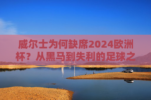 威尔士为何缺席2024欧洲杯?从黑马到失利的足球之路,威尔士从黑马到缺席2024欧洲杯,足球之路的失利转折