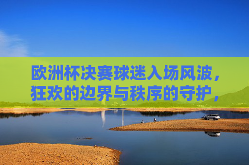 欧洲杯决赛球迷入场风波,狂欢的边界与秩序的守护,欧洲杯决赛球迷入场,狂欢边界与秩序守护的碰撞