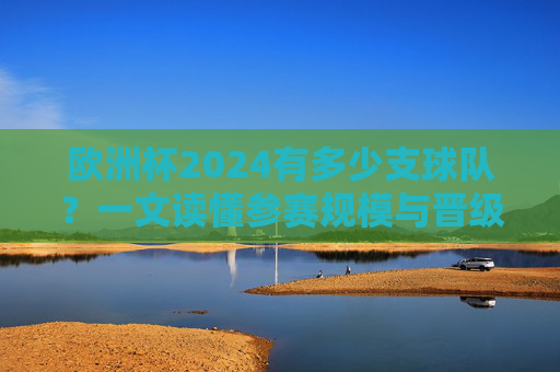 欧洲杯2024有多少支球队?一文读懂参赛规模与晋级规则,欧洲杯2024参赛球队数量与晋级规则,一文读懂