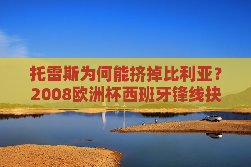 托雷斯为何能挤掉比利亚？2008欧洲杯西班牙锋线抉择背后的战术逻辑，2008欧洲杯西班牙锋线抉择，托尔斯挤掉比利亚的战术逻辑