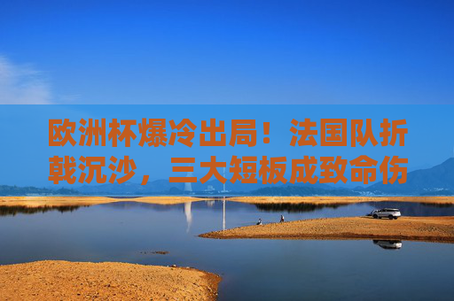欧洲杯爆冷出局！法国队折戟沉沙，三大短板成致命伤，法国队欧洲杯爆冷出局，三大短板成致命伤