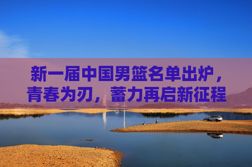 新一届中国男篮名单出炉,青春为刃,蓄力再启新征程,青春为刃,新一届中国男篮蓄力再启新征程