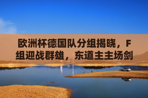 欧洲杯德国队分组揭晓,F组迎战群雄,东道主主场剑指荣耀,欧洲杯德国队F组分组揭晓,东道主主场剑指荣耀