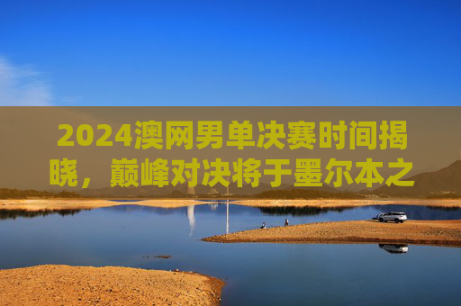 2024澳网男单决赛时间揭晓，巅峰对决将于墨尔本之夜上演，2024澳网男单决赛巅峰对决定档墨尔本之夜