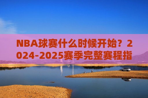 NBA球赛什么时候开始?2024-2025赛季完整赛程指南,2024-2025赛季NBA赛程指南,开赛时间与完整赛程安排