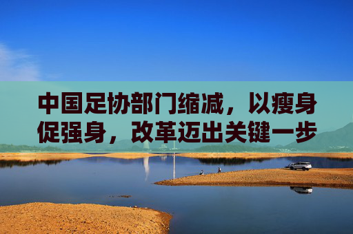 中国足协部门缩减,以瘦身促强身,改革迈出关键一步,中国足协缩减部门瘦身强身改革迈出关键步
