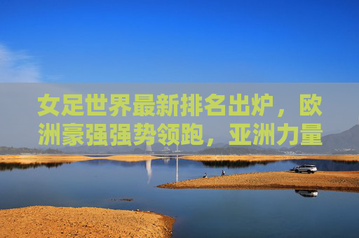 女足世界最新排名出炉,欧洲豪强强势领跑,亚洲力量稳步崛起,女足世界最新排名出炉,欧洲领跑,亚洲稳步崛起