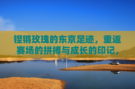 铿锵玫瑰的东京足迹，重返赛场的拼搏与成长的印记，铿锵玫瑰东京印记，重返赛场的拼搏成长