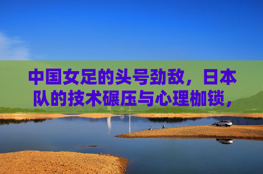中国女足的头号劲敌,日本队的技术碾压与心理枷锁,中国女足头号劲敌日本队,技术碾压与心理枷锁