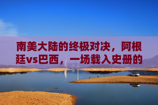 南美大陆的终极对决，阿根廷vs巴西，一场载入史册的美洲杯决赛，阿根廷vs巴西，南美大陆终极对决，载入史册的美洲杯决赛