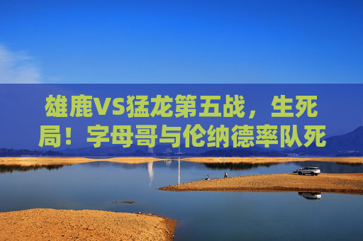 雄鹿VS猛龙第五战，生死局！字母哥与伦纳德率队死磕，胜者手握赛点，雄鹿猛龙生死战，字母哥伦纳德死磕，胜者手握赛点