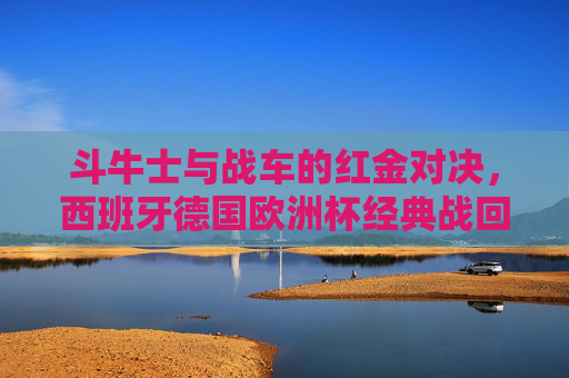 斗牛士与战车的红金对决,西班牙德国欧洲杯经典战回顾,斗牛士战车红金对决,欧洲杯经典战回顾