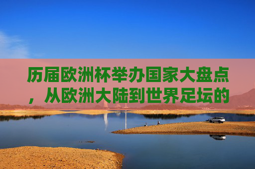 历届欧洲杯举办国家大盘点，从欧洲大陆到世界足坛的盛宴，历届欧洲杯举办国家大盘点，从欧洲大陆到世界足坛的盛宴