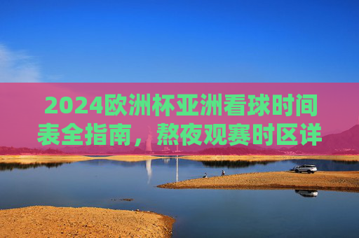 2024欧洲杯亚洲看球时间表全指南，熬夜观赛时区详解与观赛攻略，2024欧洲杯亚洲观赛全指南，时间表、时区与熬夜攻略