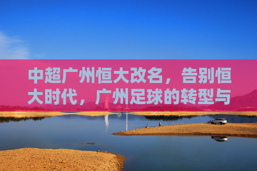 中超广州恒大改名,告别恒大时代,广州足球的转型与新生