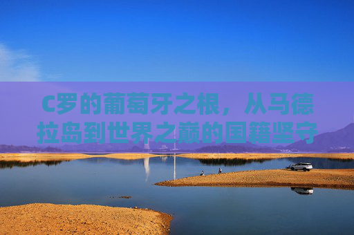 C罗的葡萄牙之根,从马德拉岛到世界之巅的国籍坚守,C罗的葡萄牙根脉,从马德拉岛到世界之巅的坚守