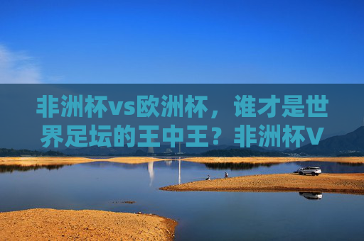非洲杯vs欧洲杯,谁才是世界足坛的王中王?非洲杯VS欧洲杯,谁是足坛王中王?