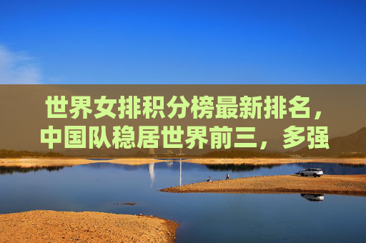 世界女排积分榜最新排名,中国队稳居世界前三,多强格局持续深化,世界女排积分榜,中国队稳居前三,多强格局持续深化