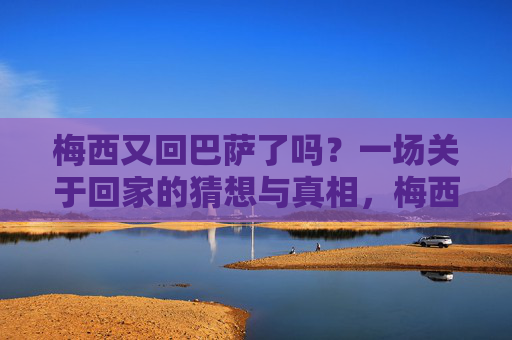 梅西又回巴萨了吗?一场关于回家的猜想与真相,梅西重返巴萨?回家的猜想与真相