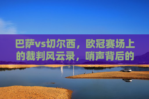 巴萨vs切尔西,欧冠赛场上的裁判风云录,哨声背后的争议与博弈,欧冠巴萨vs切尔西,裁判风云录与哨声背后的争议博弈