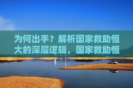 为何出手？解析国家救助恒大的深层逻辑，国家救助恒大的深层逻辑探析