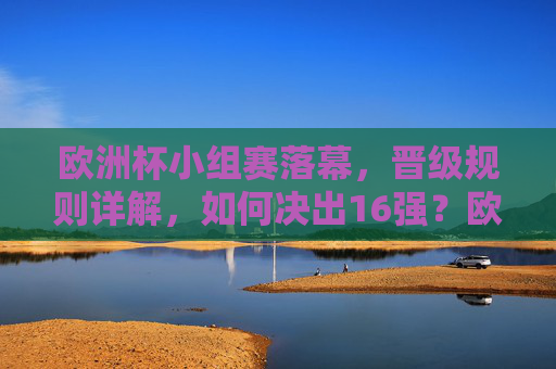 欧洲杯小组赛落幕，晋级规则详解，如何决出16强？欧洲杯小组赛落幕，晋级规则详解，16强如何决出