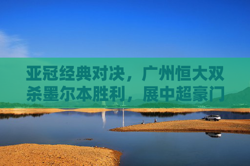 亚冠经典对决，广州恒大双杀墨尔本胜利，展中超豪门底蕴，广州恒大亚冠双杀墨尔本胜利展中超豪门底蕴