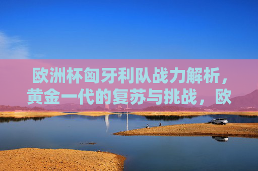 欧洲杯匈牙利队战力解析,黄金一代的复苏与挑战,欧洲杯匈牙利队,黄金一代的复苏与挑战
