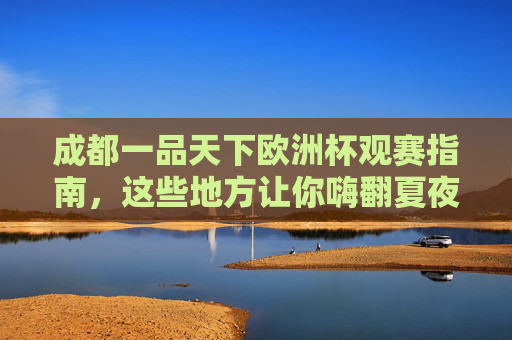 成都一品天下欧洲杯观赛指南，这些地方让你嗨翻夏夜！成都一品天下欧洲杯观赛指南，嗨翻夏夜！