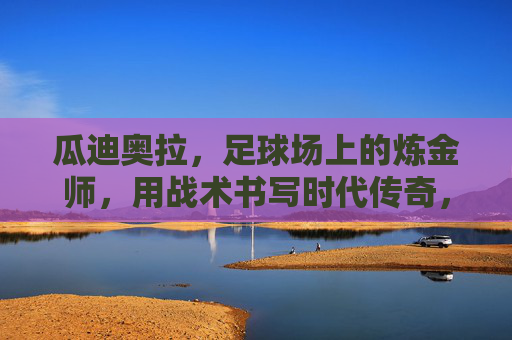 瓜迪奥拉，足球场上的炼金师，用战术书写时代传奇，瓜迪奥拉，战术炼金师书写时代传奇