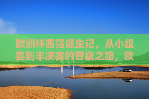 欧洲杯四强诞生记，从小组赛到半决赛的晋级之路，欧洲杯四强诞生记，从小组赛到半决赛的晋级之路