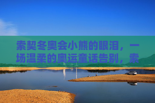 索契冬奥会小熊的眼泪,一场温柔的奥运童话告别,索契小熊的眼泪,温柔的奥运童话告别