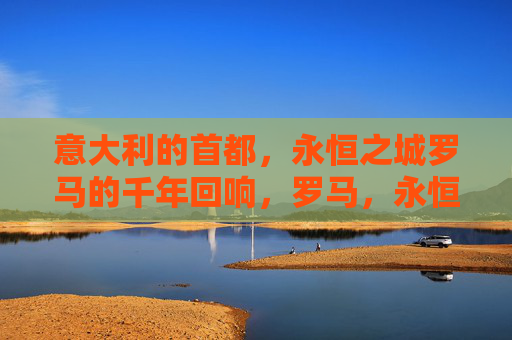 意大利的首都，永恒之城罗马的千年回响，罗马，永恒之城的千年回响