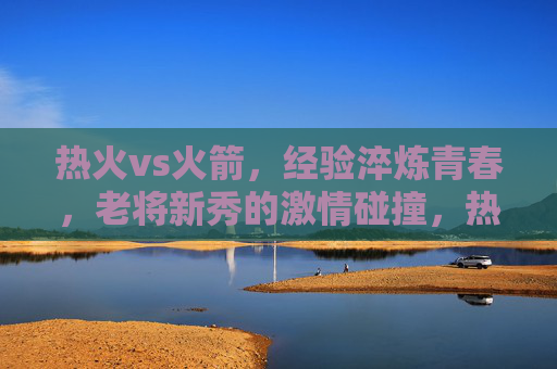 热火vs火箭，经验淬炼青春，老将新秀的激情碰撞，热火vs火箭，老将新秀经验淬炼青春，赛场激情碰撞