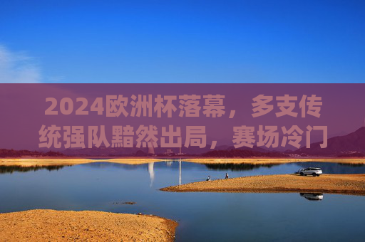 2024欧洲杯落幕,多支传统强队黯然出局,赛场冷门与遗憾并存,2024欧洲杯落幕,强队黯然离场,冷门遗憾交织