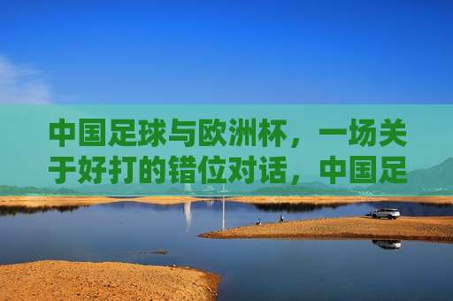 中国足球与欧洲杯,一场关于好打的错位对话,中国足球与欧洲杯,一场好打的错位对话