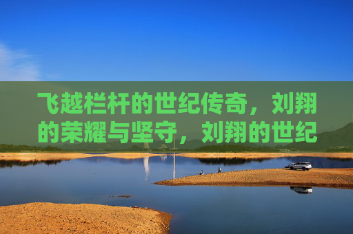 飞越栏杆的世纪传奇，刘翔的荣耀与坚守，刘翔的世纪传奇，飞越栏杆的荣耀与坚守